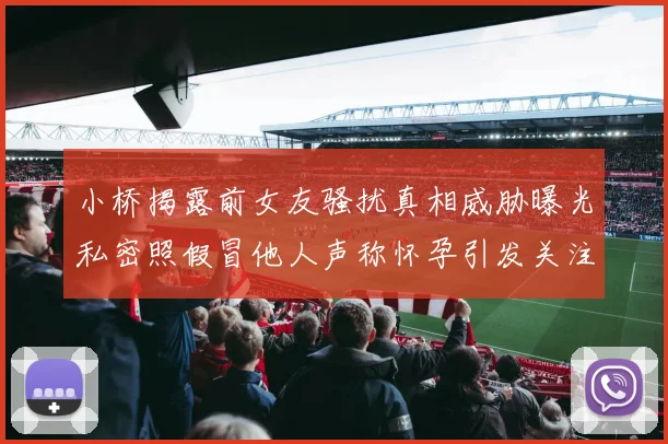 小桥揭露前女友骚扰真相威胁曝光私密照假冒他人声称怀孕引发关注