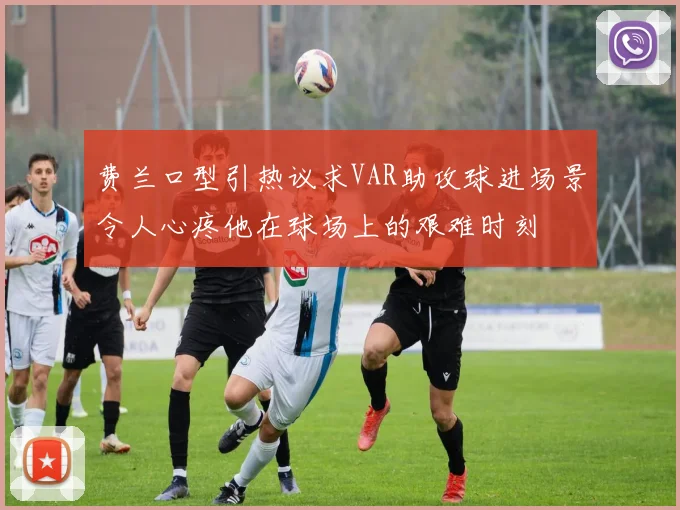 费兰口型引热议求VAR助攻球进场景令人心疼他在球场上的艰难时刻