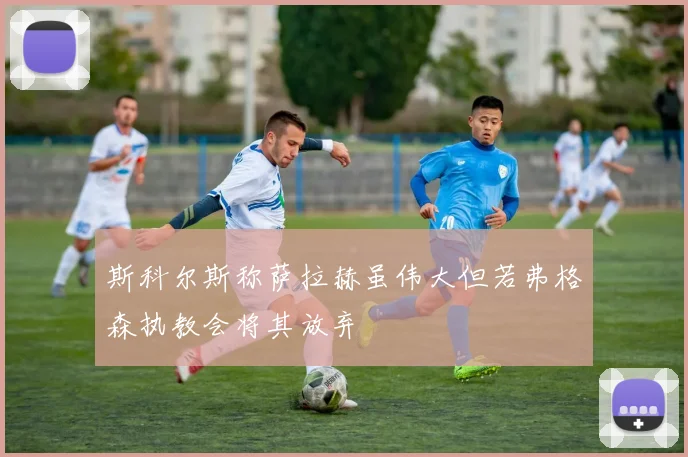 斯科尔斯称萨拉赫虽伟大但若弗格森执教会将其放弃