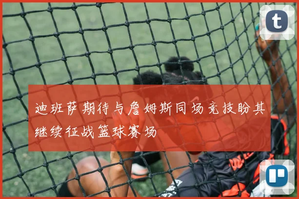 迪班萨期待与詹姆斯同场竞技盼其继续征战篮球赛场