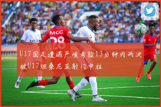 U17国足遭遇严峻考验13分钟内两次被U17坦桑尼亚射门中柱
