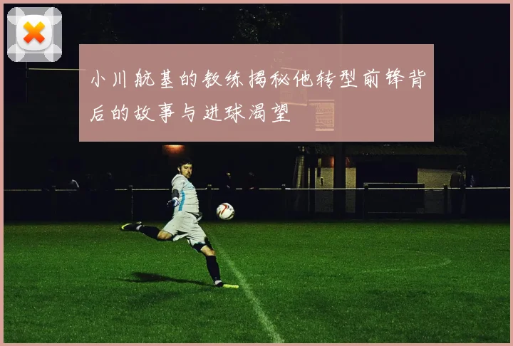 小川航基的教练揭秘他转型前锋背后的故事与进球渴望