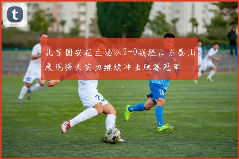 北京国安在主场以2-0战胜山东泰山展现强大实力继续冲击联赛冠军
