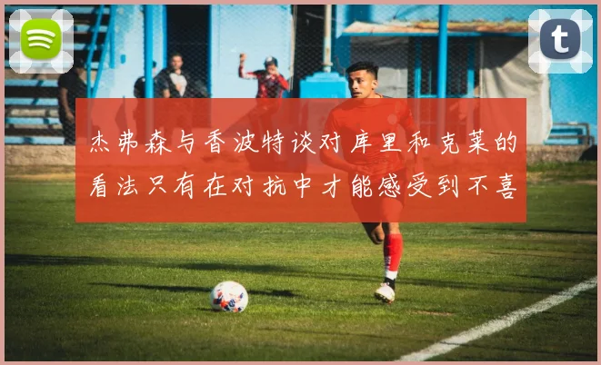 杰弗森与香波特谈对库里和克莱的看法只有在对抗中才能感受到不喜欢