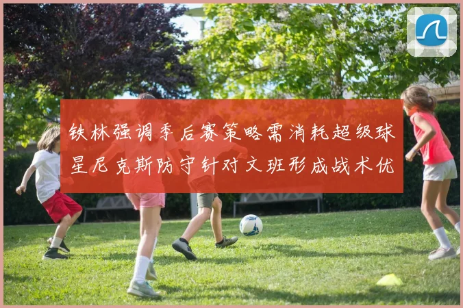 铁林强调季后赛策略需消耗超级球星尼克斯防守针对文班形成战术优势