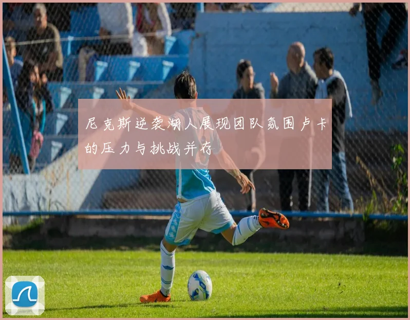 尼克斯逆袭湖人展现团队氛围卢卡的压力与挑战并存
