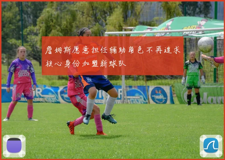 詹姆斯愿意担任辅助角色不再追求核心身份加盟新球队