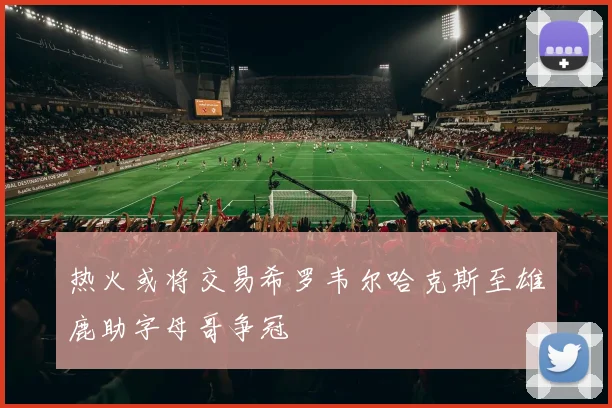 热火或将交易希罗韦尔哈克斯至雄鹿助字母哥争冠