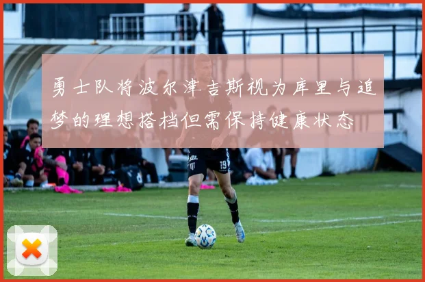 勇士队将波尔津吉斯视为库里与追梦的理想搭档但需保持健康状态