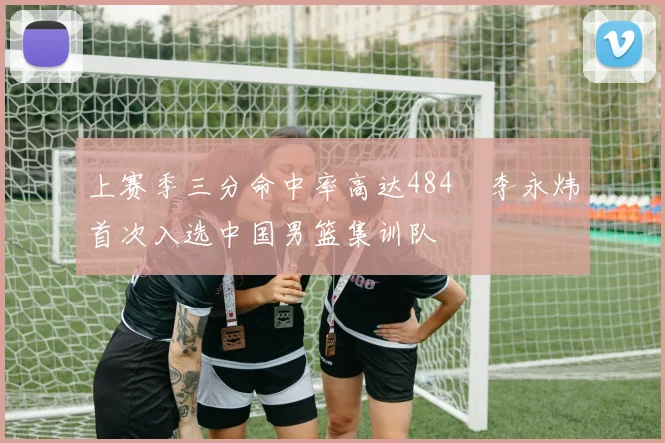 上赛季三分命中率高达484偰李永炜首次入选中国男篮集训队