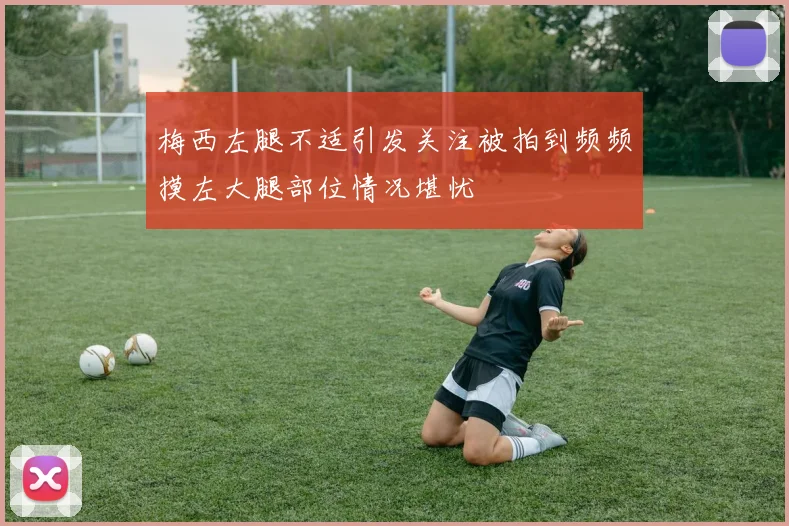 梅西左腿不适引发关注被拍到频频摸左大腿部位情况堪忧