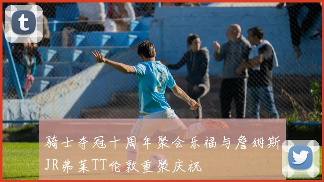 骑士夺冠十周年聚会乐福与詹姆斯JR弗莱TT伦敦重聚庆祝