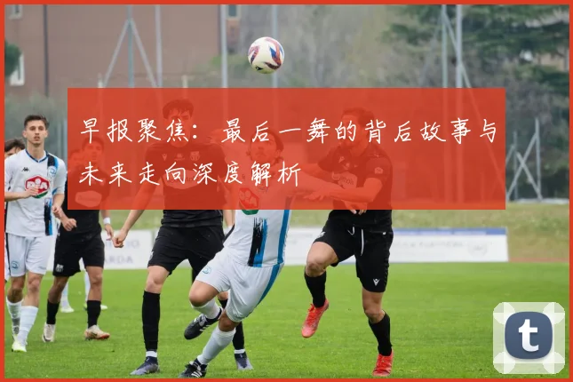 早报聚焦：最后一舞的背后故事与未来走向深度解析