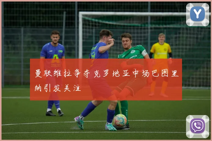 曼联维拉争夺克罗地亚中场巴图里纳引发关注