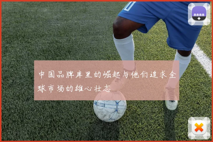 中国品牌库里的崛起与他们追求全球市场的雄心壮志