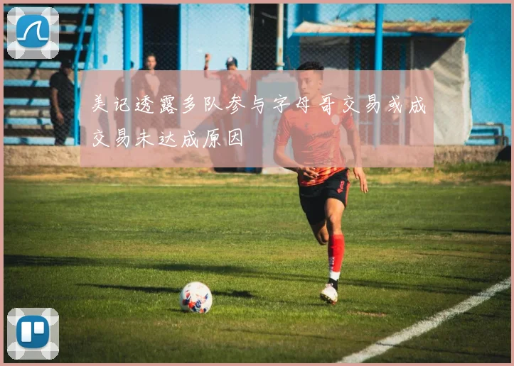 美记透露多队参与字母哥交易或成交易未达成原因