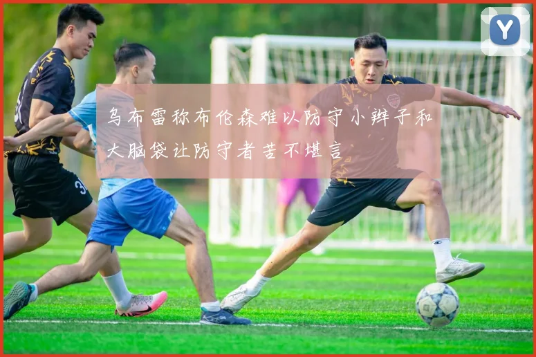 乌布雷称布伦森难以防守小辫子和大脑袋让防守者苦不堪言