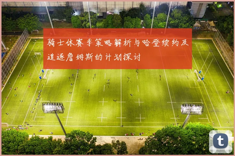 骑士休赛季策略解析与哈登续约及追逐詹姆斯的计划探讨