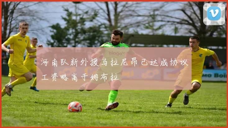 河南队新外援马拉尼昂已达成协议工资略高于姆布拉
