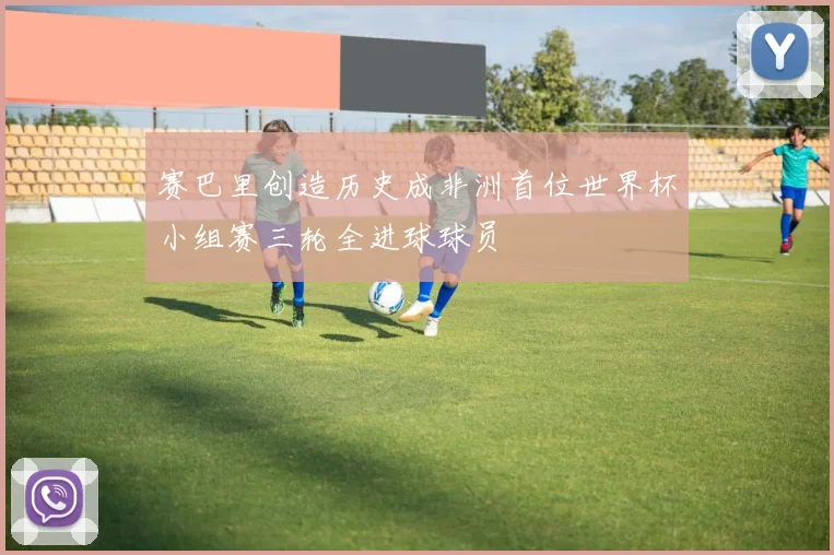 赛巴里创造历史成非洲首位世界杯小组赛三轮全进球球员
