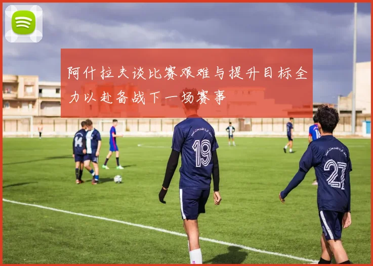 阿什拉夫谈比赛艰难与提升目标全力以赴备战下一场赛事