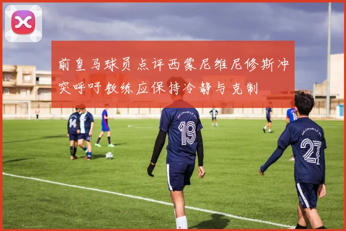 前皇马球员点评西蒙尼维尼修斯冲突呼吁教练应保持冷静与克制